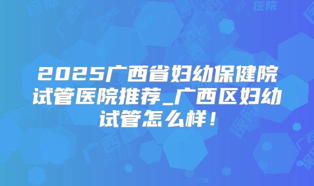 2025广西省妇幼保健院试管医院推荐_广西区妇幼试管怎么样！