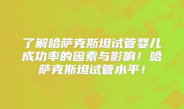 了解哈萨克斯坦试管婴儿成功率的因素与影响！哈萨克斯坦试管水平！