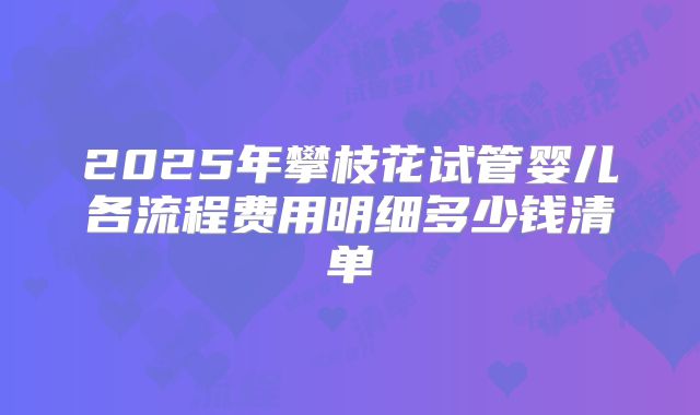 2025年攀枝花试管婴儿各流程费用明细多少钱清单