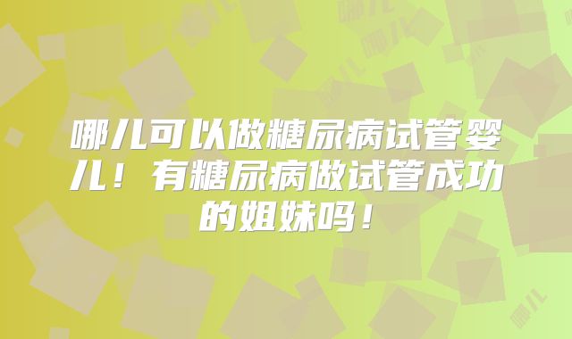 哪儿可以做糖尿病试管婴儿！有糖尿病做试管成功的姐妹吗！