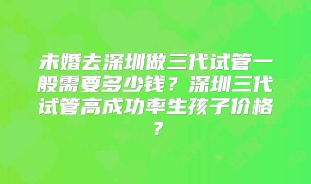 未婚去深圳做三代试管一般需要多少钱？深圳三代试管高成功率生孩子价格？