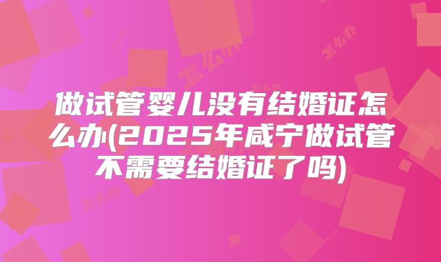 做试管婴儿没有结婚证怎么办(2025年咸宁做试管不需要结婚证了吗)