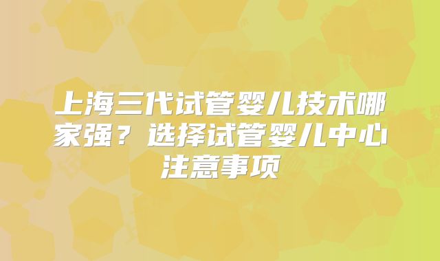 上海三代试管婴儿技术哪家强？选择试管婴儿中心注意事项