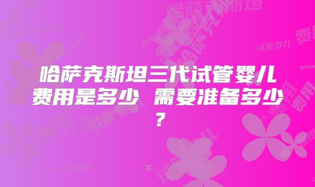 哈萨克斯坦三代试管婴儿费用是多少 需要准备多少？