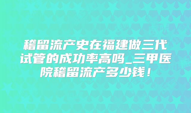 稽留流产史在福建做三代试管的成功率高吗_三甲医院稽留流产多少钱！