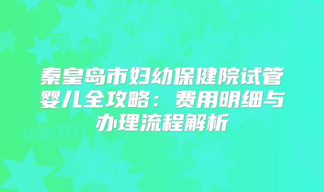 秦皇岛市妇幼保健院试管婴儿全攻略：费用明细与办理流程解析