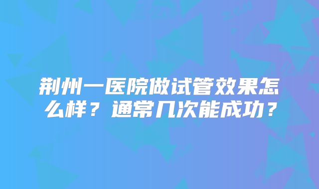 荆州一医院做试管效果怎么样？通常几次能成功？