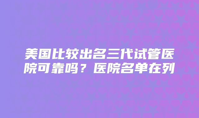 美国比较出名三代试管医院可靠吗?医院名单在列