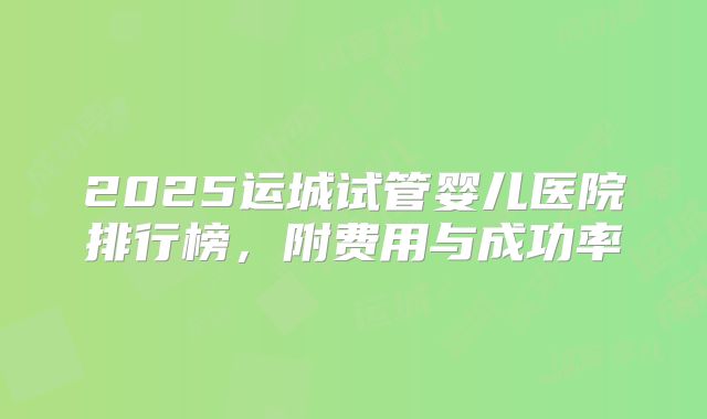 2025运城试管婴儿医院排行榜，附费用与成功率