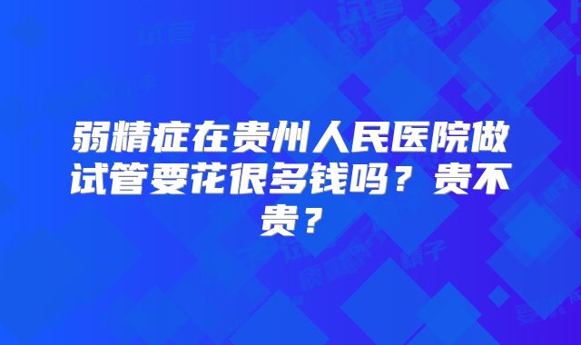 弱精症在贵州人民医院做试管要花很多钱吗？贵不贵？