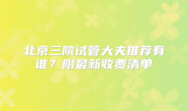 北京三院试管大夫推荐有谁？附最新收费清单