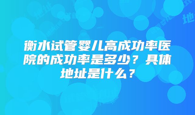 衡水试管婴儿高成功率医院的成功率是多少？具体地址是什么？