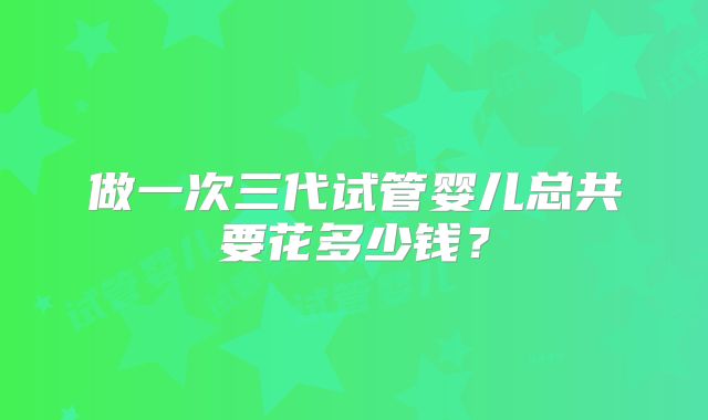 做一次三代试管婴儿总共要花多少钱?