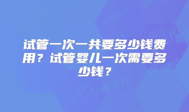 试管一次一共要多少钱费用?试管婴儿一次需要多少钱?