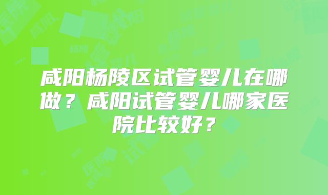 咸阳杨陵区试管婴儿在哪做？咸阳试管婴儿哪家医院比较好？