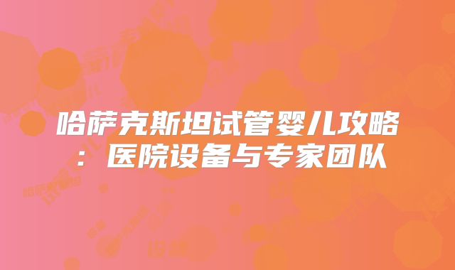 哈萨克斯坦试管婴儿攻略：医院设备与专家团队