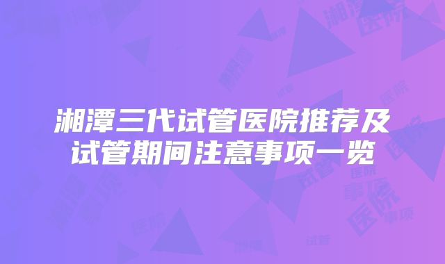 湘潭三代试管医院推荐及试管期间注意事项一览