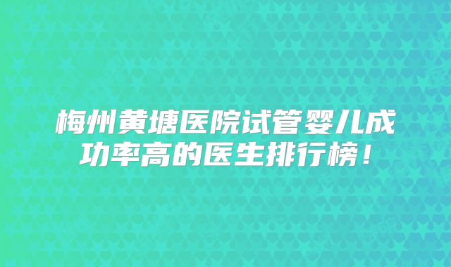 梅州黄塘医院试管婴儿成功率高的医生排行榜!