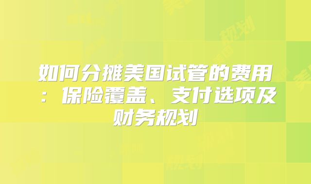 如何分摊美国试管的费用:保险覆盖、支付选项及财务规划