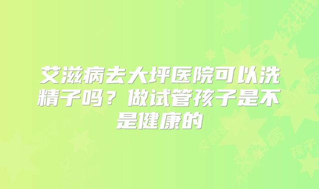 艾滋病去大坪医院可以洗精子吗？做试管孩子是不是健康的