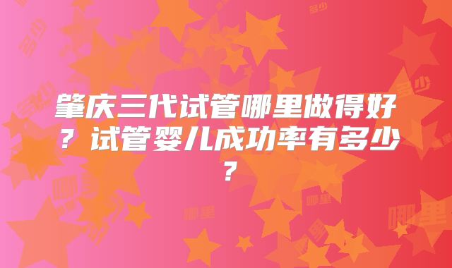 肇庆三代试管哪里做得好?试管婴儿成功率有多少?