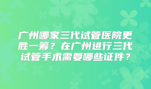 广州哪家三代试管医院更胜一筹？在广州进行三代试管手术需要哪些证件？
