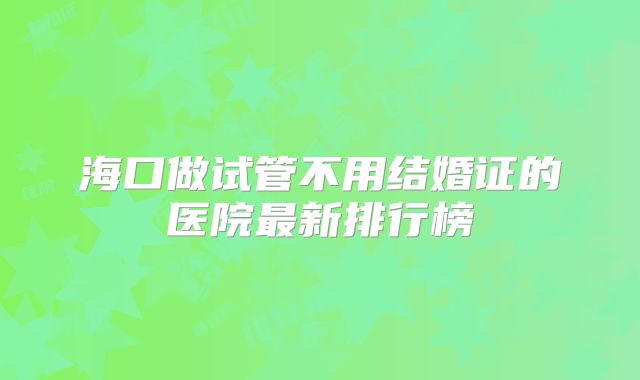 海口做试管不用结婚证的医院最新排行榜