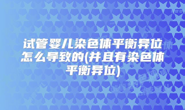 试管婴儿染色体平衡异位怎么导致的(并且有染色体平衡异位)