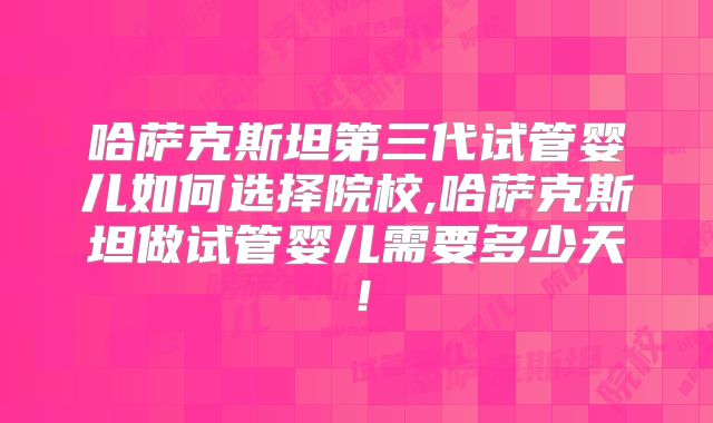 哈萨克斯坦第三代试管婴儿如何选择院校,哈萨克斯坦做试管婴儿需要多少天！