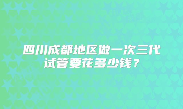四川成都地区做一次三代试管要花多少钱？