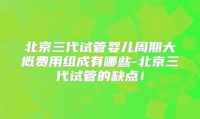 北京三代试管婴儿周期大概费用组成有哪些-北京三代试管的缺点!