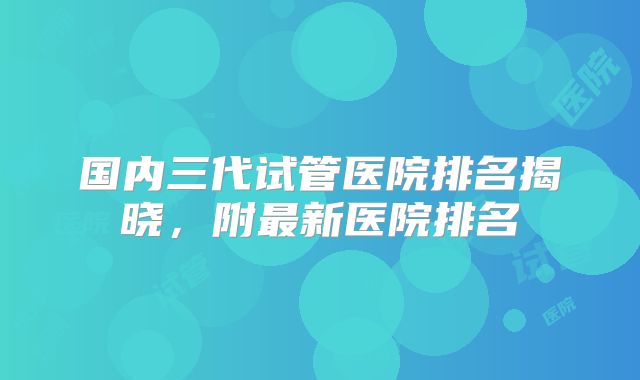 国内三代试管医院排名揭晓,附最新医院排名