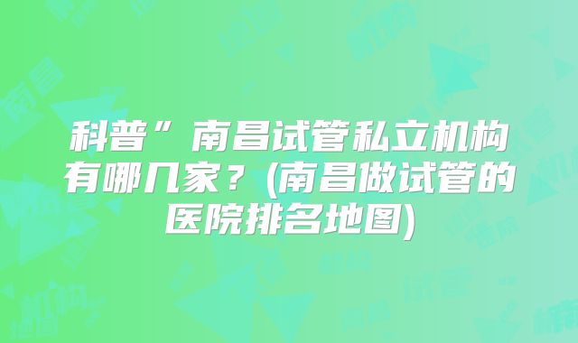 科普”南昌试管私立机构有哪几家？(南昌做试管的医院排名地图)