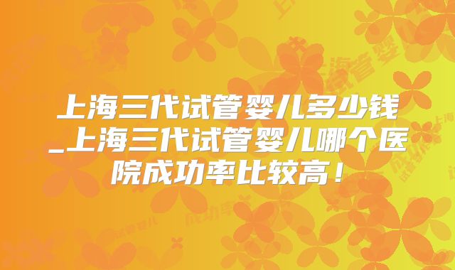 上海三代试管婴儿多少钱_上海三代试管婴儿哪个医院成功率比较高！