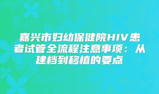 嘉兴市妇幼保健院HIV患者试管全流程注意事项：从建档到移植的要点