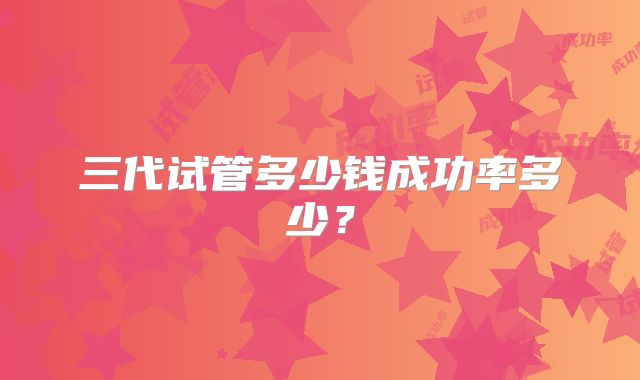 三代试管多少钱成功率多少？