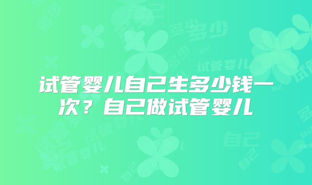 试管婴儿自己生多少钱一次？自己做试管婴儿