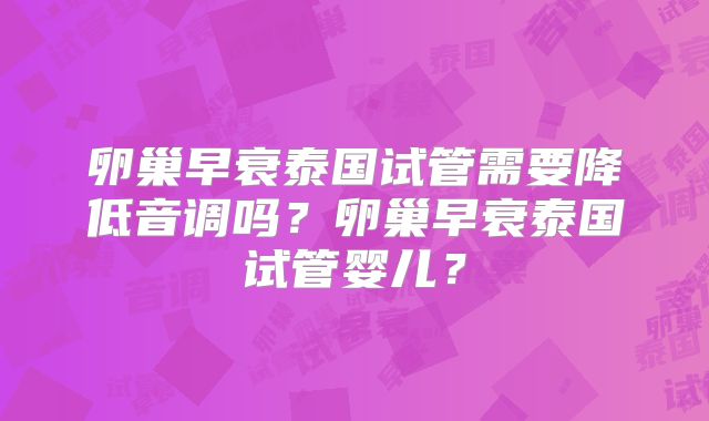 卵巢早衰泰国试管需要降低音调吗？卵巢早衰泰国试管婴儿？