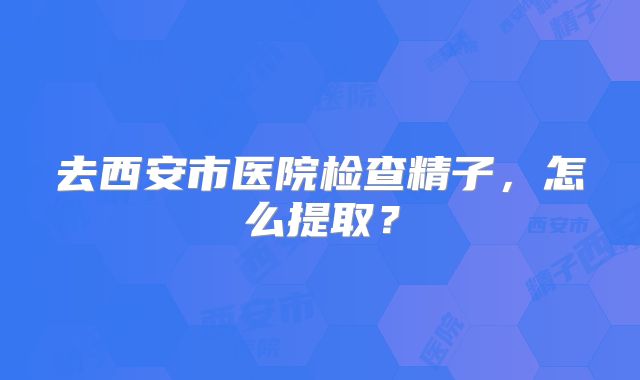 去西安市医院检查精子,怎么提取?