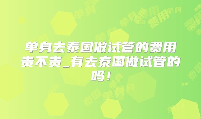 单身去泰国做试管的费用贵不贵_有去泰国做试管的吗！