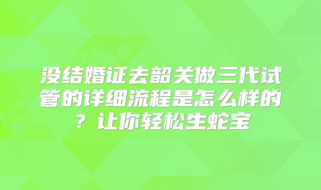 没结婚证去韶关做三代试管的详细流程是怎么样的？让你轻松生蛇宝