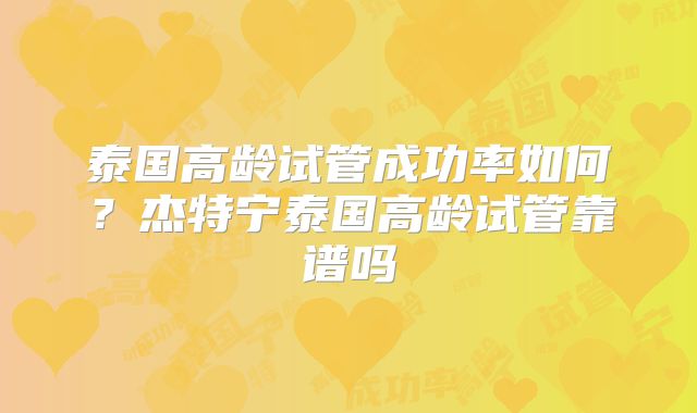 泰国高龄试管成功率如何？杰特宁泰国高龄试管靠谱吗