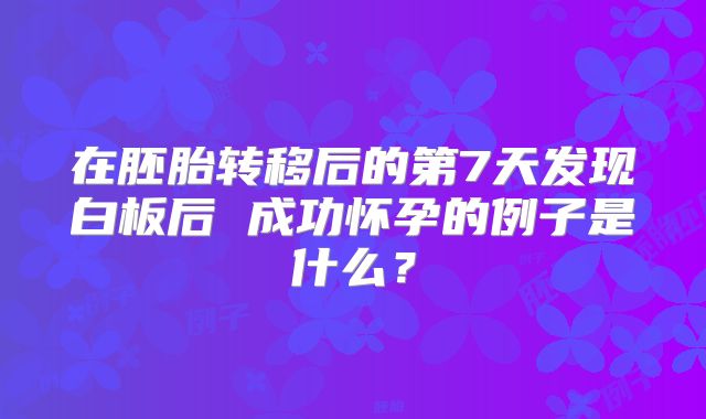 在胚胎转移后的第7天发现白板后 成功怀孕的例子是什么？