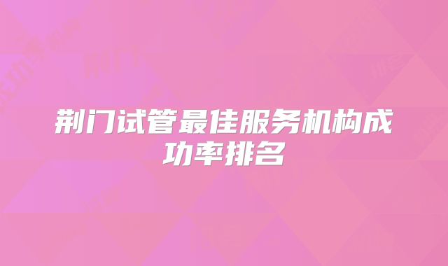 荆门试管最佳服务机构成功率排名