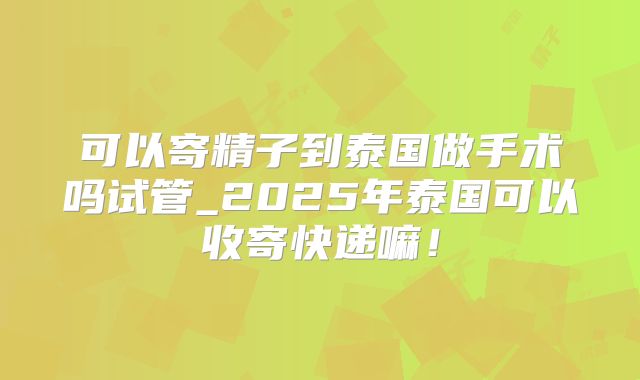可以寄精子到泰国做手术吗试管_2025年泰国可以收寄快递嘛！