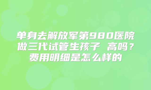单身去解放军第980医院做三代试管生孩子 高吗？费用明细是怎么样的