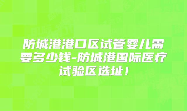 防城港港口区试管婴儿需要多少钱-防城港国际医疗试验区选址！