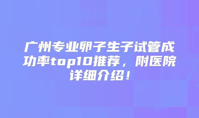 广州专业卵子生子试管成功率top10推荐，附医院详细介绍！