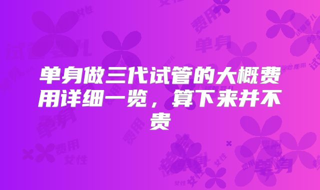 单身做三代试管的大概费用详细一览，算下来并不贵