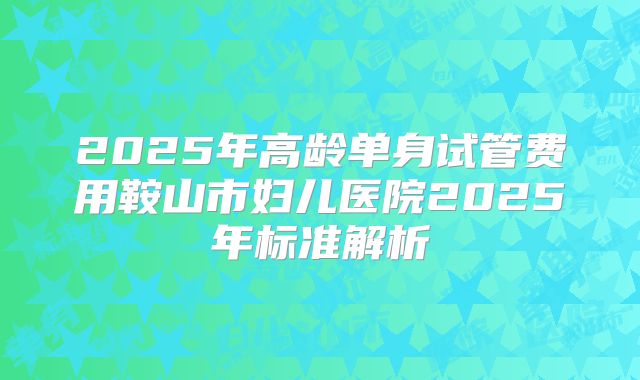 2025年高龄单身试管费用鞍山市妇儿医院2025年标准解析